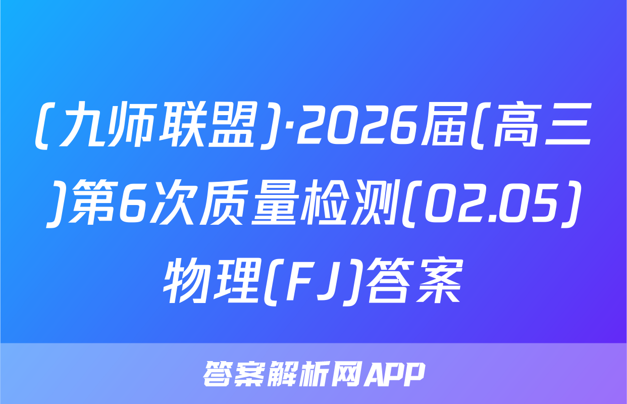 (九师联盟)·2026届(高三)第6次质量检测(02.05)物理(FJ)答案