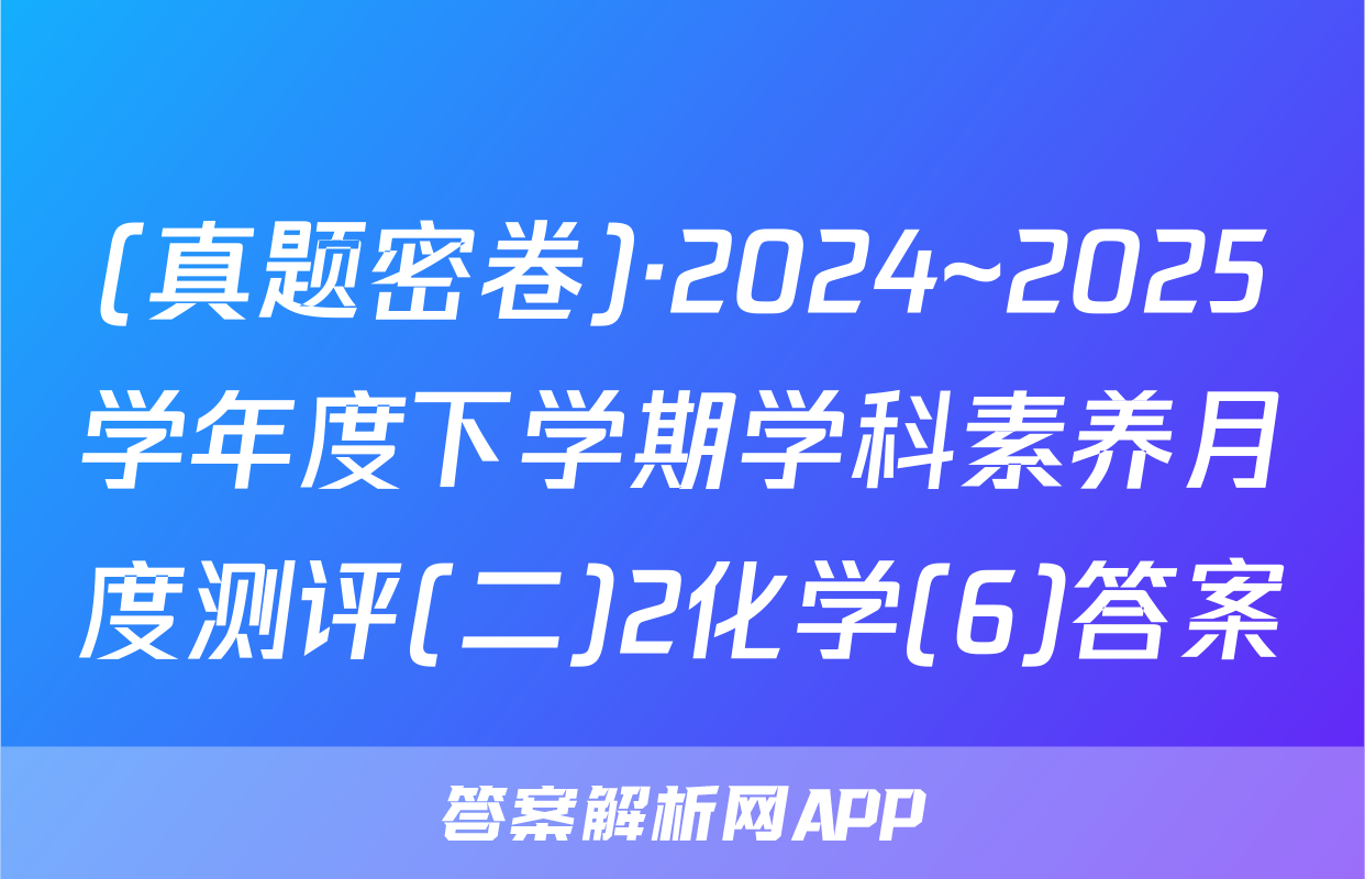 (真题密卷)·2024~2025学年度下学期学科素养月度测评(二)2化学(6)答案