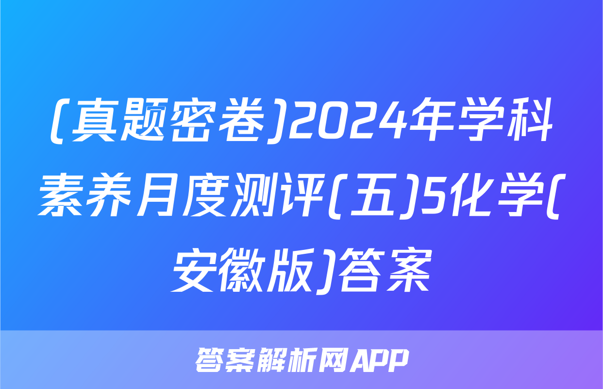 (真题密卷)2024年学科素养月度测评(五)5化学(安徽版)答案
