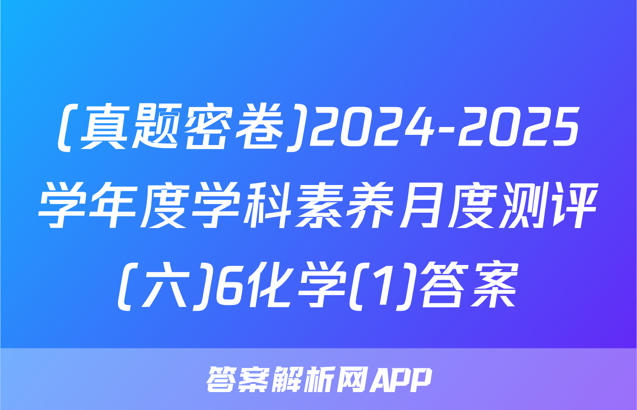 (真题密卷)2024-2025学年度学科素养月度测评(六)6化学(1)答案