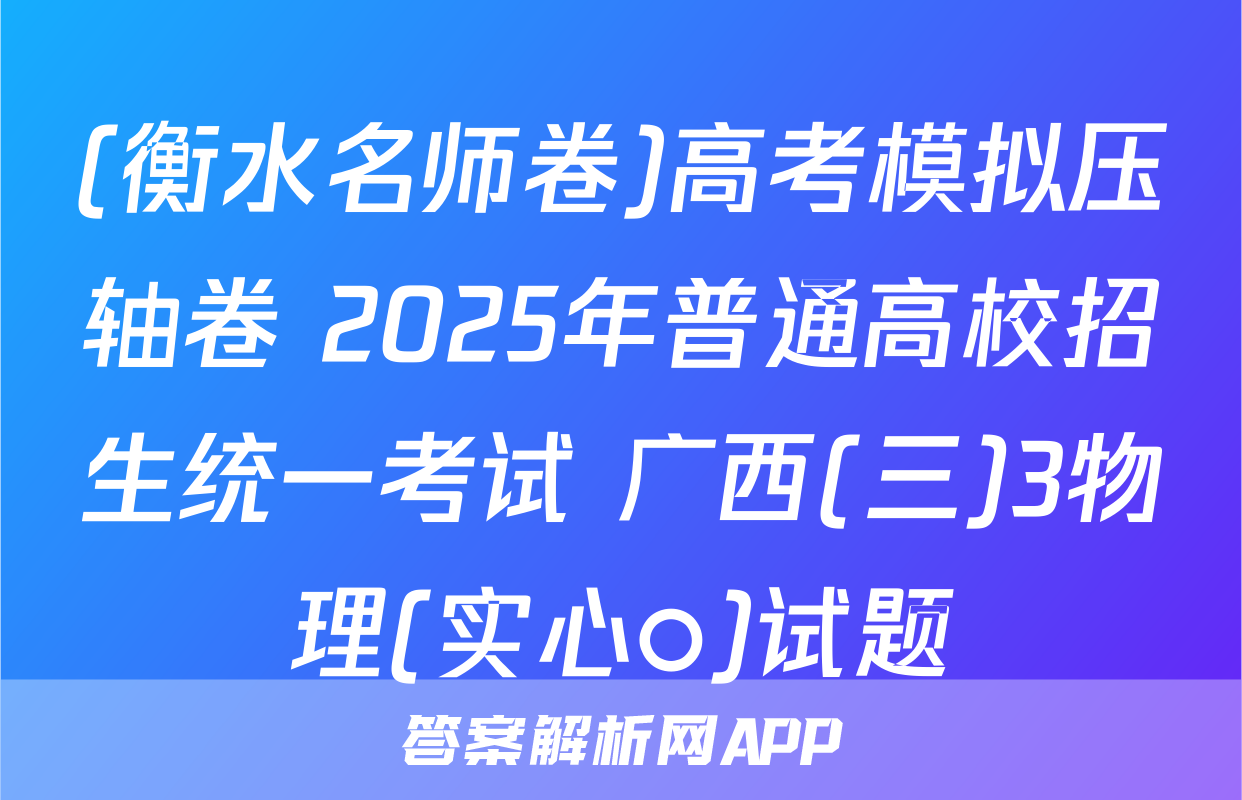 (衡水名师卷)高考模拟压轴卷 2025年普通高校招生统一考试 广西(三)3物理(实心○)试题
