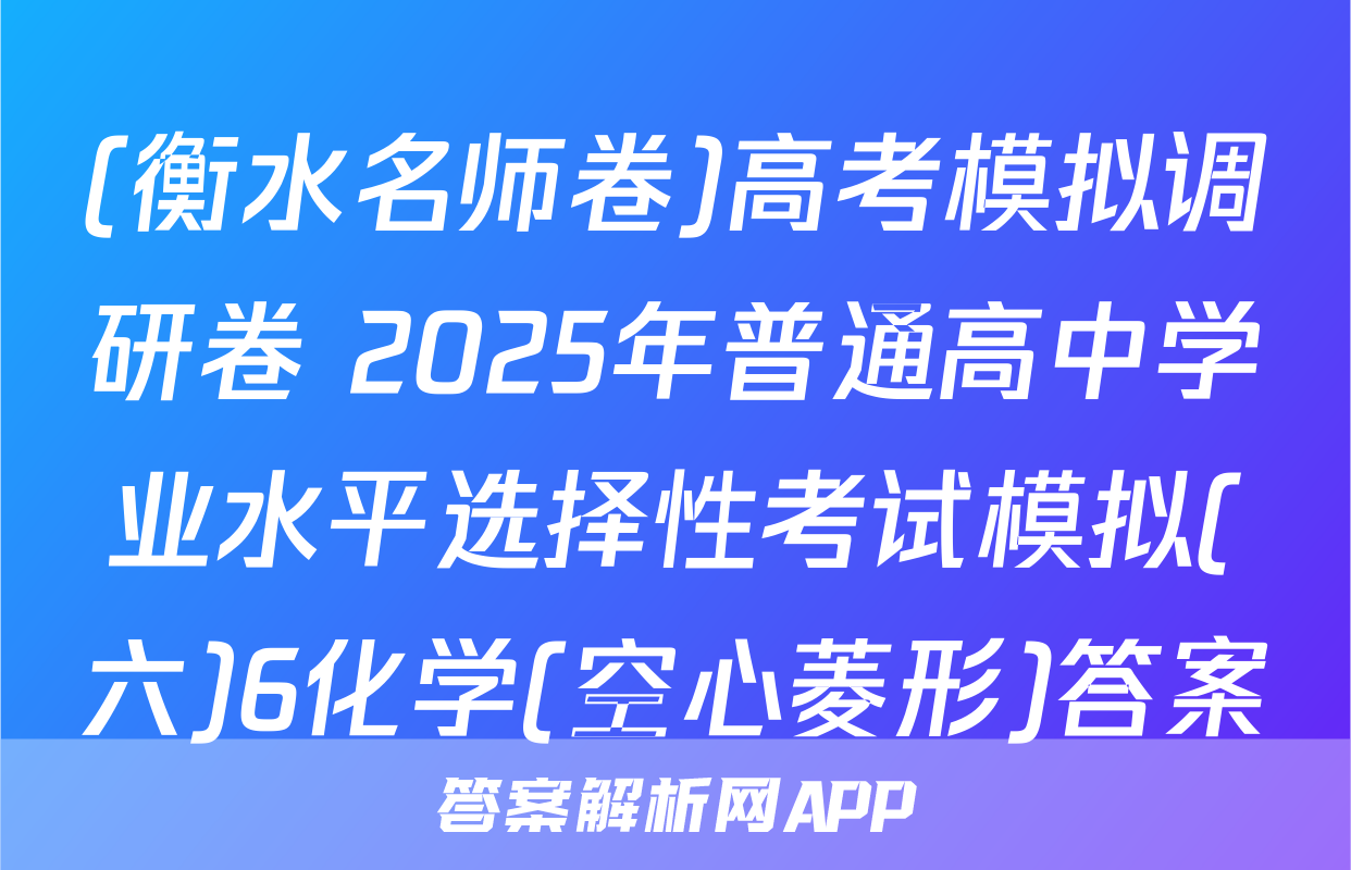 (衡水名师卷)高考模拟调研卷 2025年普通高中学业水平选择性考试模拟(六)6化学(空心菱形)答案