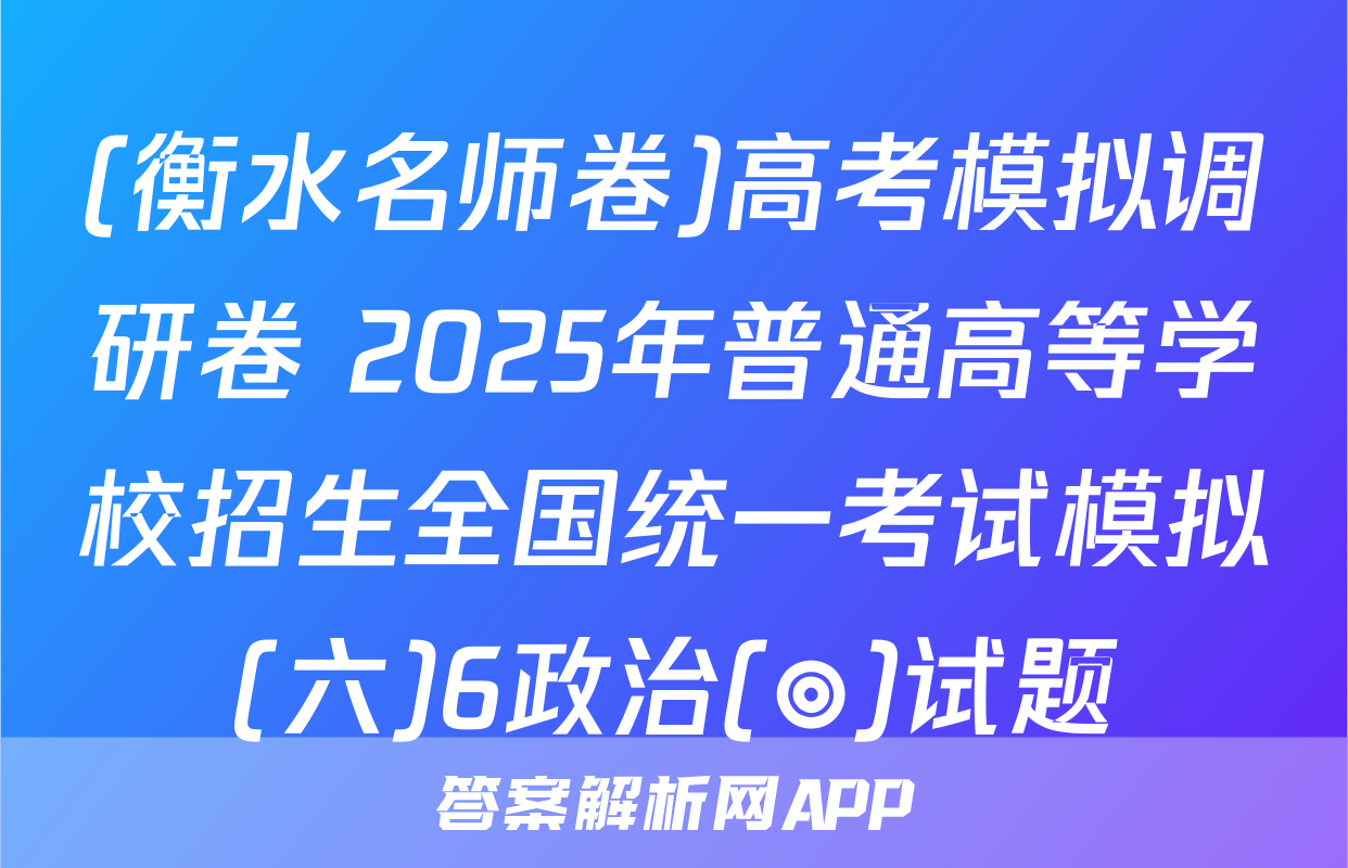 (衡水名师卷)高考模拟调研卷 2025年普通高等学校招生全国统一考试模拟(六)6政治(◎)试题
