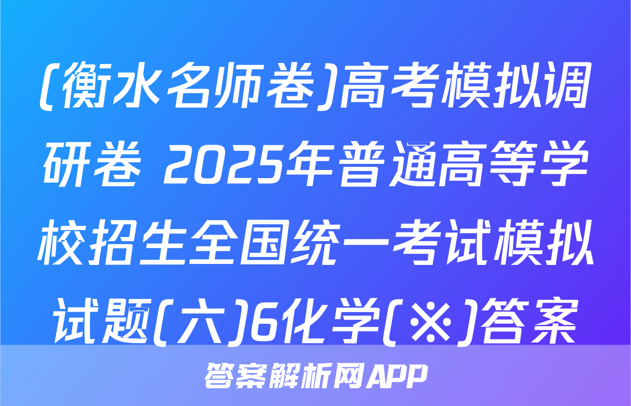 (衡水名师卷)高考模拟调研卷 2025年普通高等学校招生全国统一考试模拟试题(六)6化学(※)答案