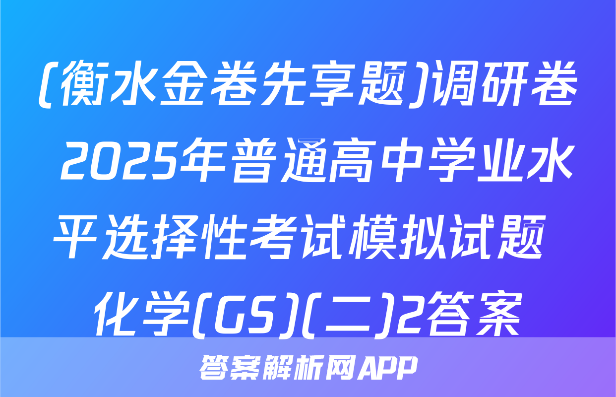 (衡水金卷先享题)调研卷 2025年普通高中学业水平选择性考试模拟试题 化学(GS)(二)2答案