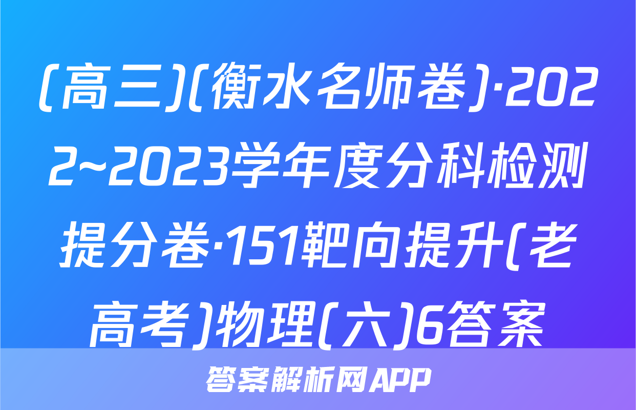 (高三)(衡水名师卷)·2022~2023学年度分科检测提分卷·151靶向提升(老高考)物理(六)6答案