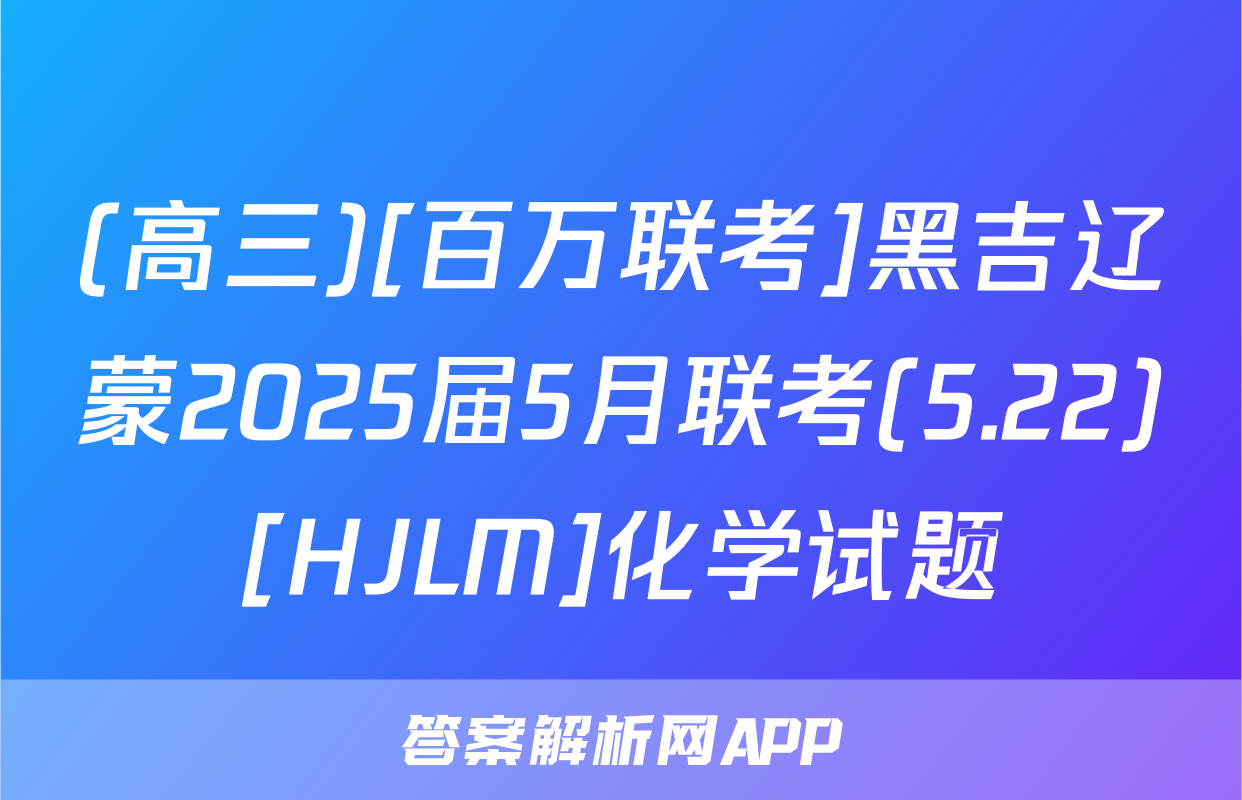 (高三)[百万联考]黑吉辽蒙2025届5月联考(5.22)[HJLM]化学试题