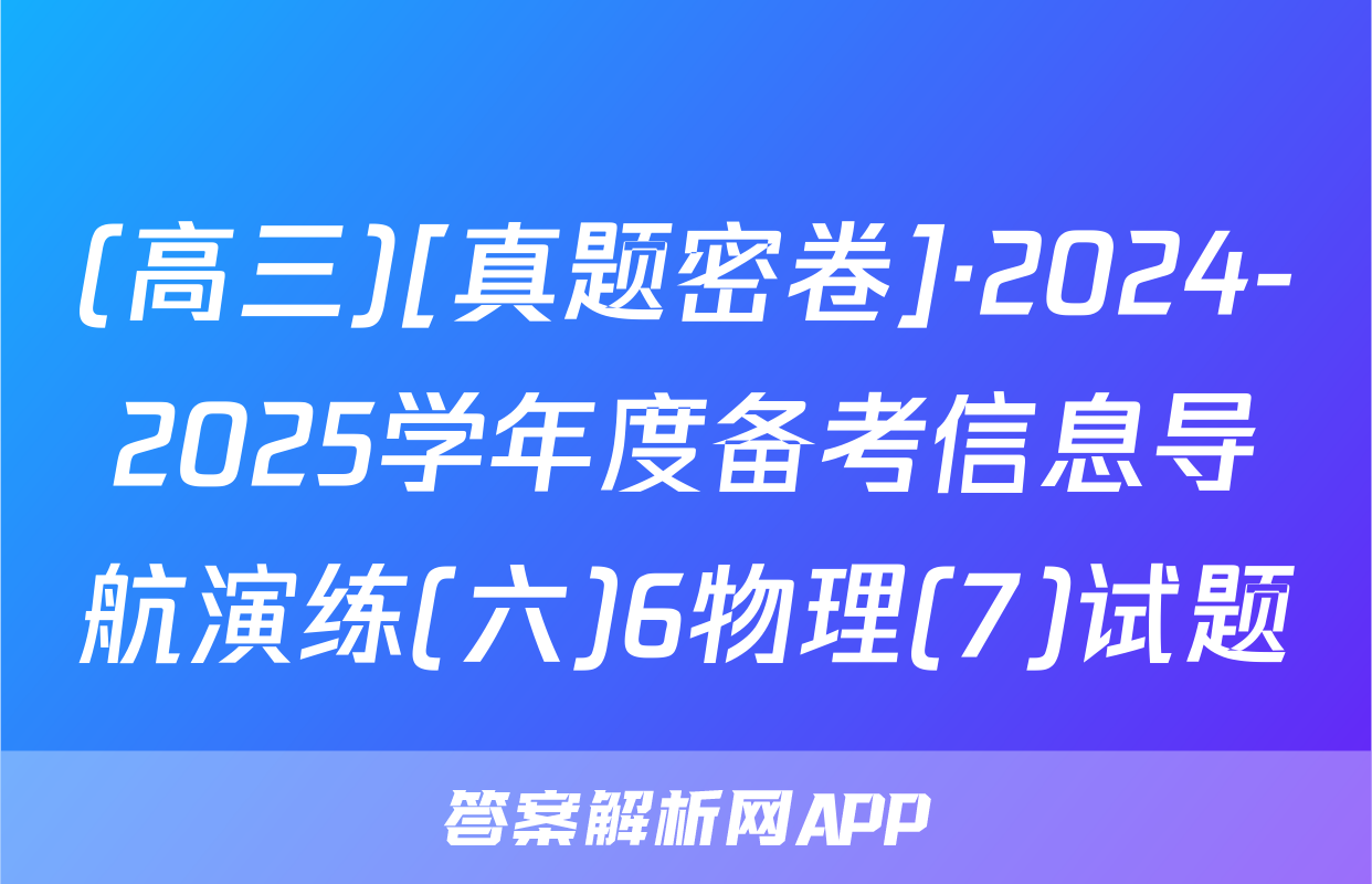 (高三)[真题密卷]·2024-2025学年度备考信息导航演练(六)6物理(7)试题