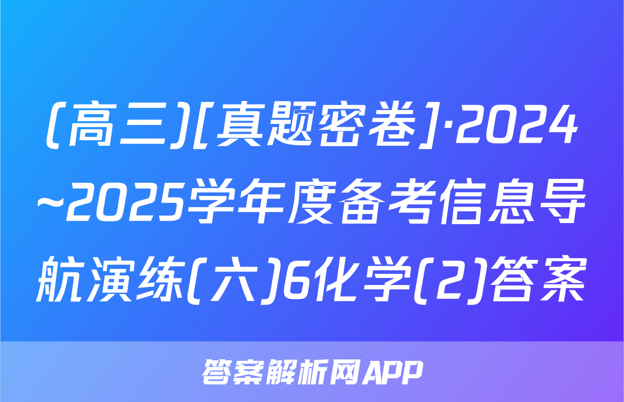 (高三)[真题密卷]·2024~2025学年度备考信息导航演练(六)6化学(2)答案