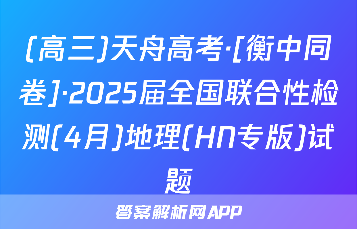 (高三)天舟高考·[衡中同卷]·2025届全国联合性检测(4月)地理(HN专版)试题