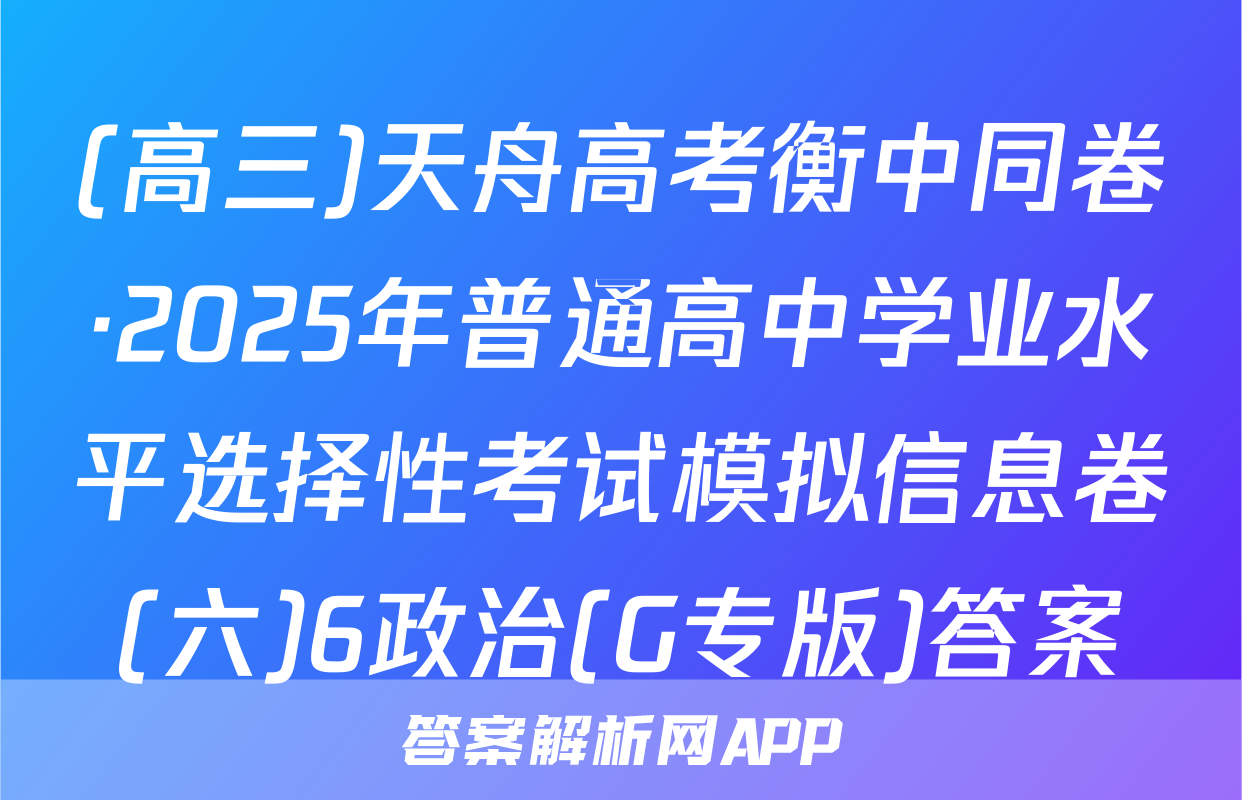 (高三)天舟高考衡中同卷·2025年普通高中学业水平选择性考试模拟信息卷(六)6政治(G专版)答案
