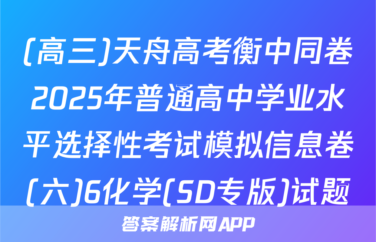(高三)天舟高考衡中同卷2025年普通高中学业水平选择性考试模拟信息卷(六)6化学(SD专版)试题