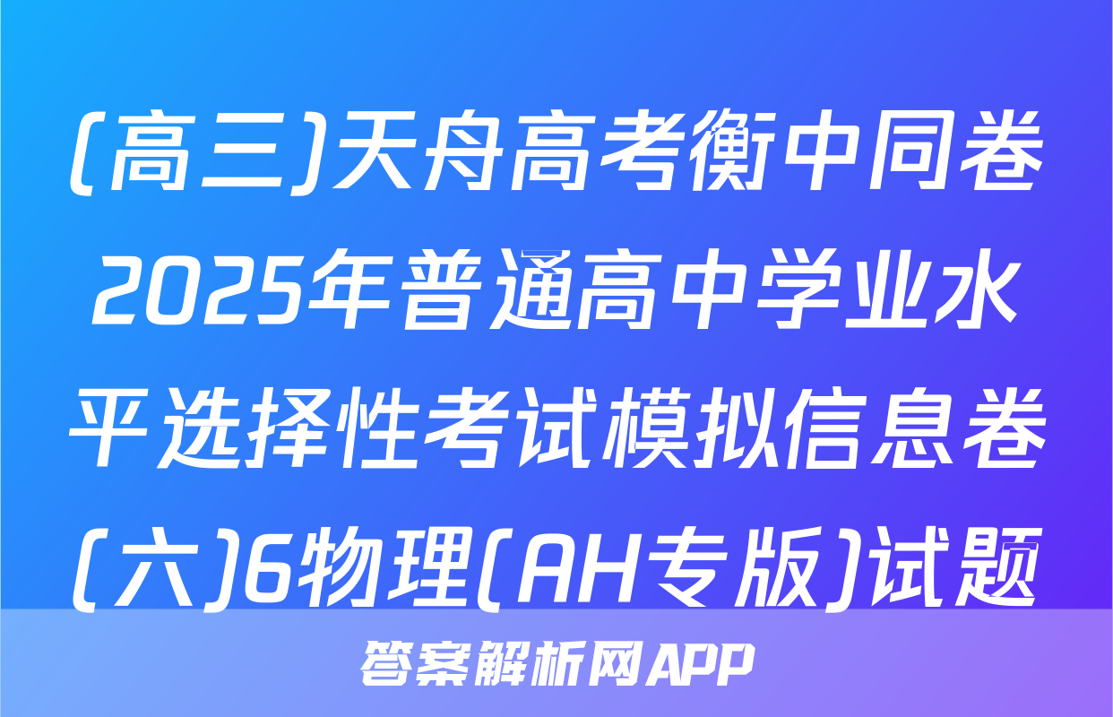 (高三)天舟高考衡中同卷2025年普通高中学业水平选择性考试模拟信息卷(六)6物理(AH专版)试题
