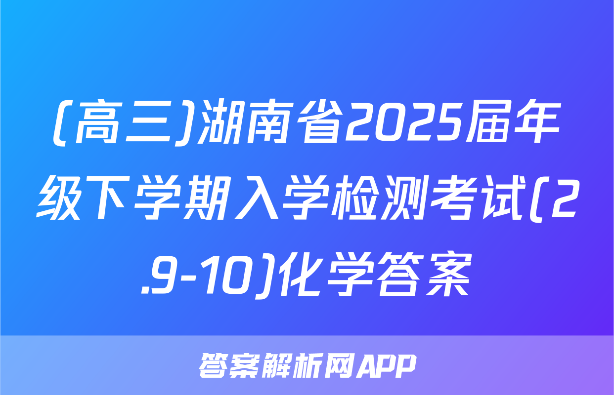 (高三)湖南省2025届年级下学期入学检测考试(2.9-10)化学答案