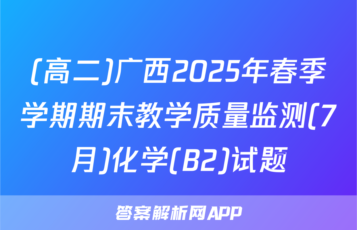 (高二)广西2025年春季学期期末教学质量监测(7月)化学(B2)试题