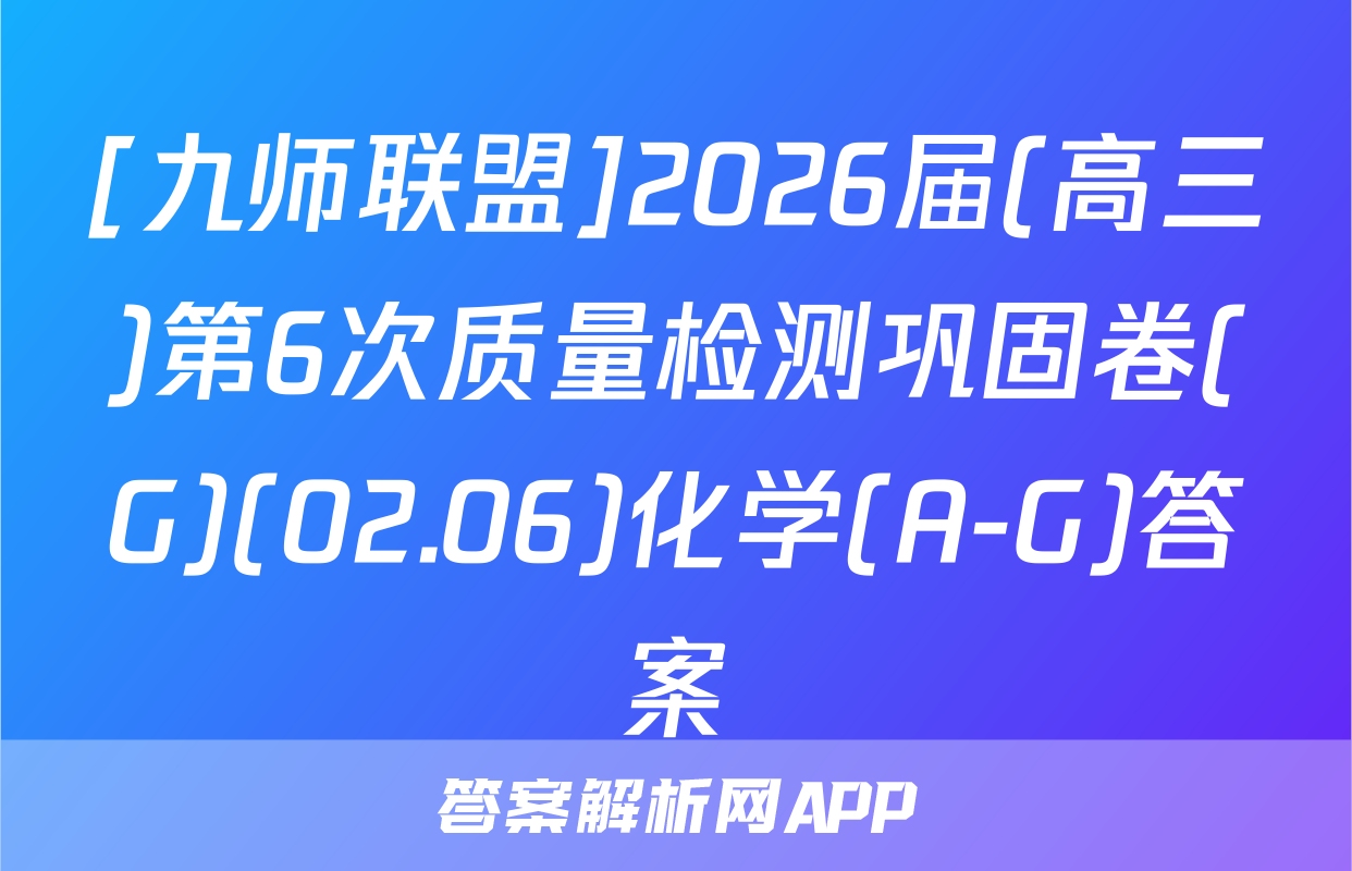 [九师联盟]2026届(高三)第6次质量检测巩固卷(G)(02.06)化学(A-G)答案