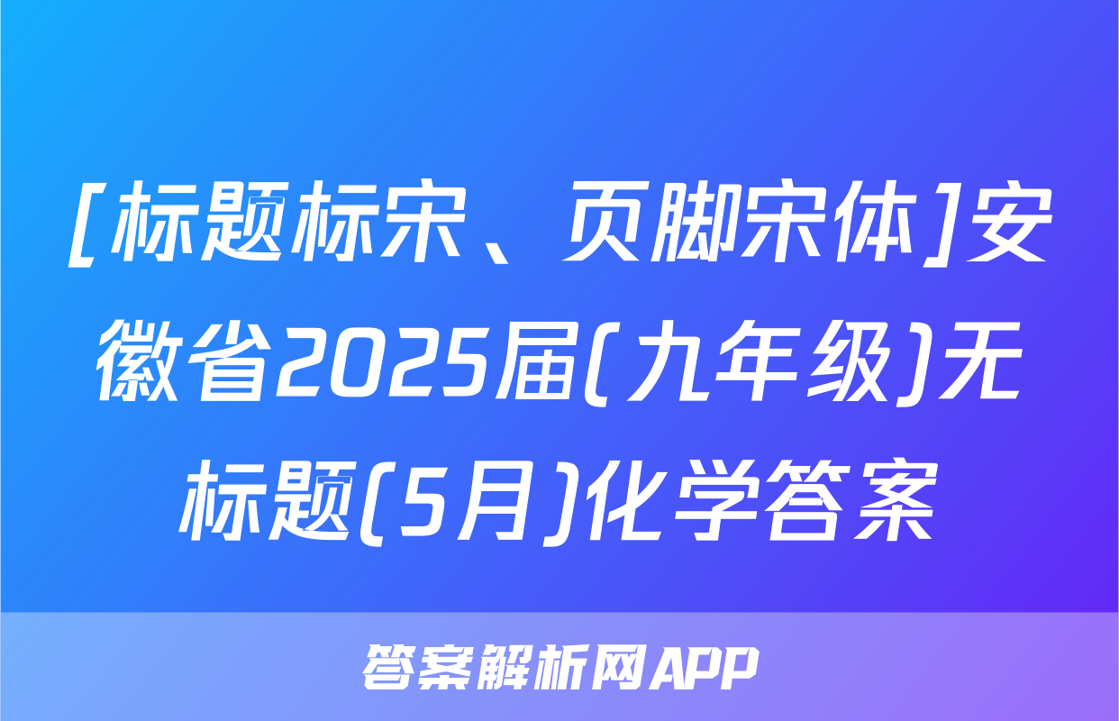 [标题标宋、页脚宋体]安徽省2025届(九年级)无标题(5月)化学答案