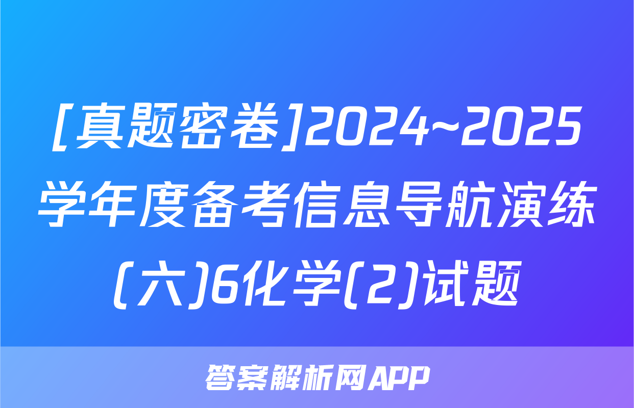 [真题密卷]2024~2025学年度备考信息导航演练(六)6化学(2)试题