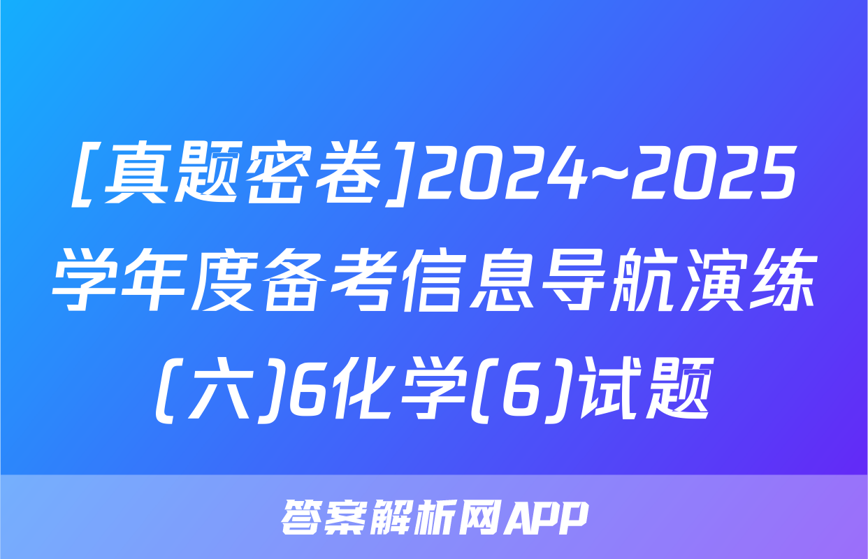[真题密卷]2024~2025学年度备考信息导航演练(六)6化学(6)试题