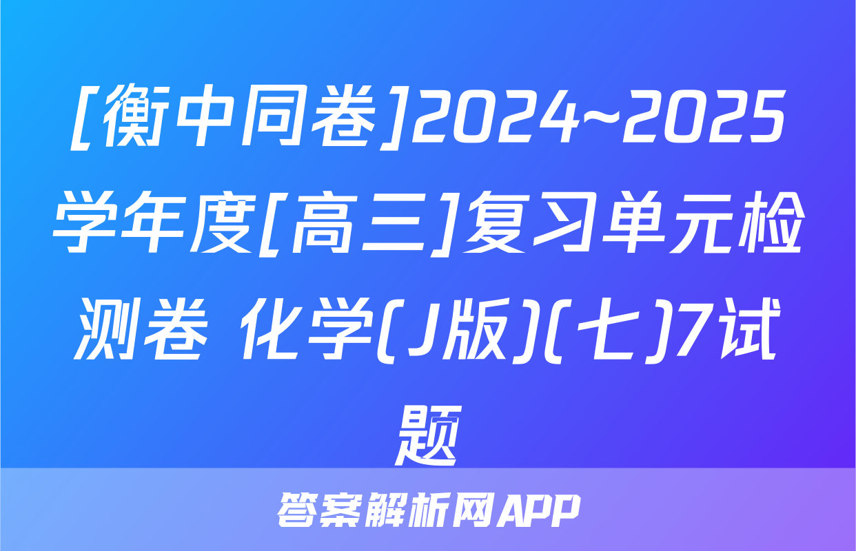 [衡中同卷]2024~2025学年度[高三]复习单元检测卷 化学(J版)(七)7试题