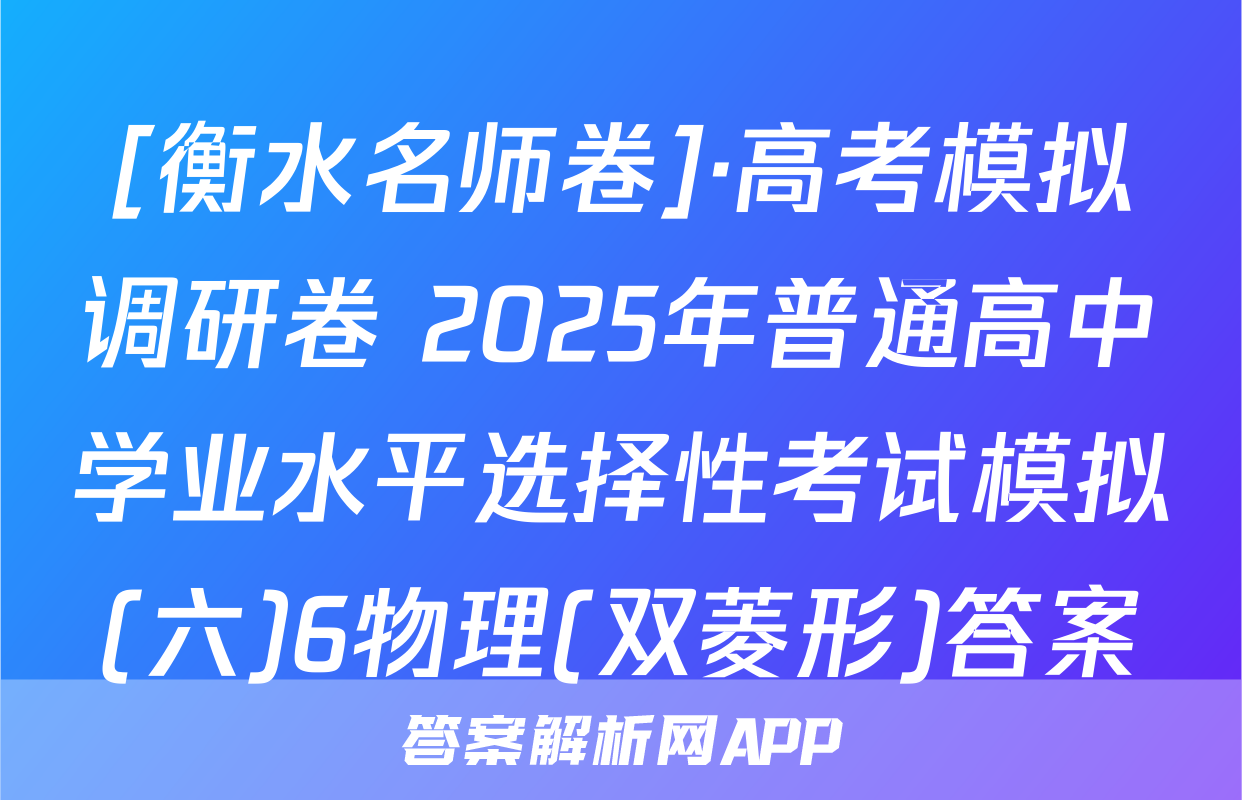 [衡水名师卷]·高考模拟调研卷 2025年普通高中学业水平选择性考试模拟(六)6物理(双菱形)答案