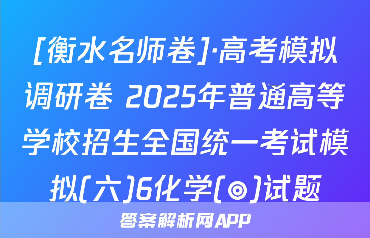[衡水名师卷]·高考模拟调研卷 2025年普通高等学校招生全国统一考试模拟(六)6化学(◎)试题