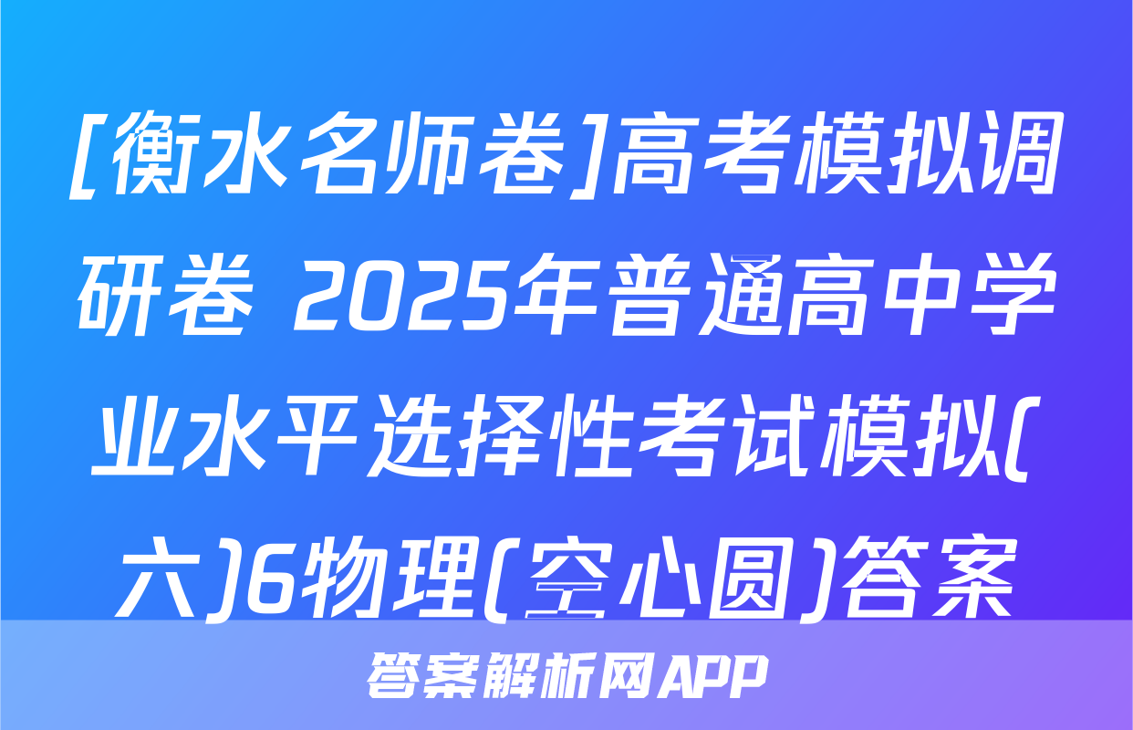 [衡水名师卷]高考模拟调研卷 2025年普通高中学业水平选择性考试模拟(六)6物理(空心圆)答案