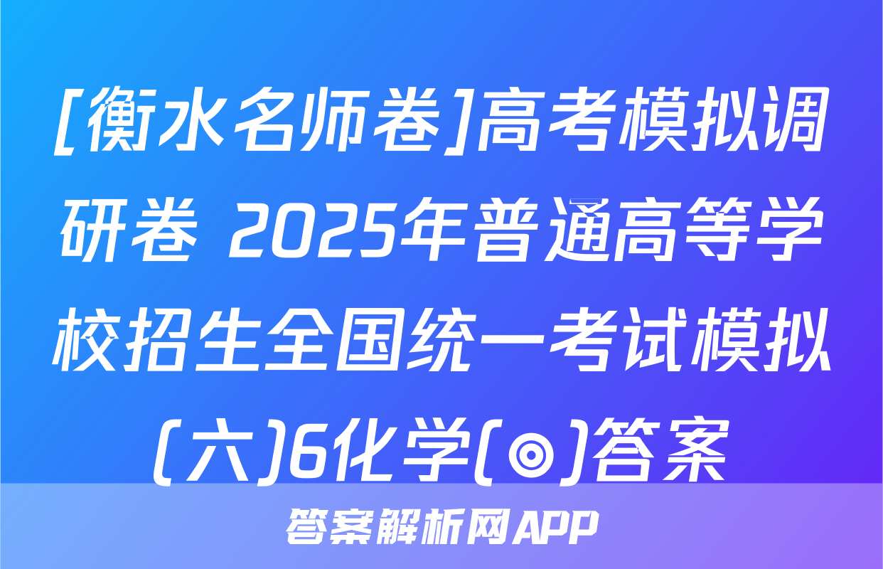 [衡水名师卷]高考模拟调研卷 2025年普通高等学校招生全国统一考试模拟(六)6化学(◎)答案