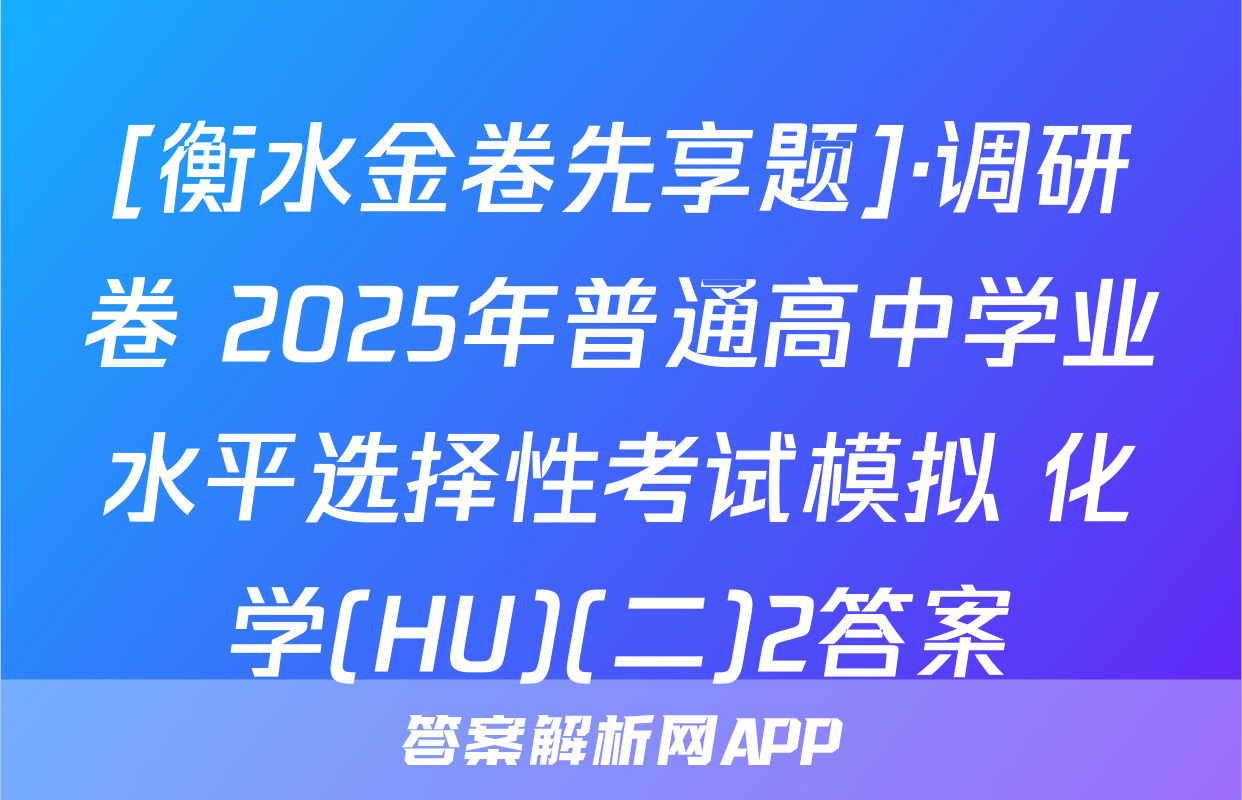 [衡水金卷先享题]·调研卷 2025年普通高中学业水平选择性考试模拟 化学(HU)(二)2答案