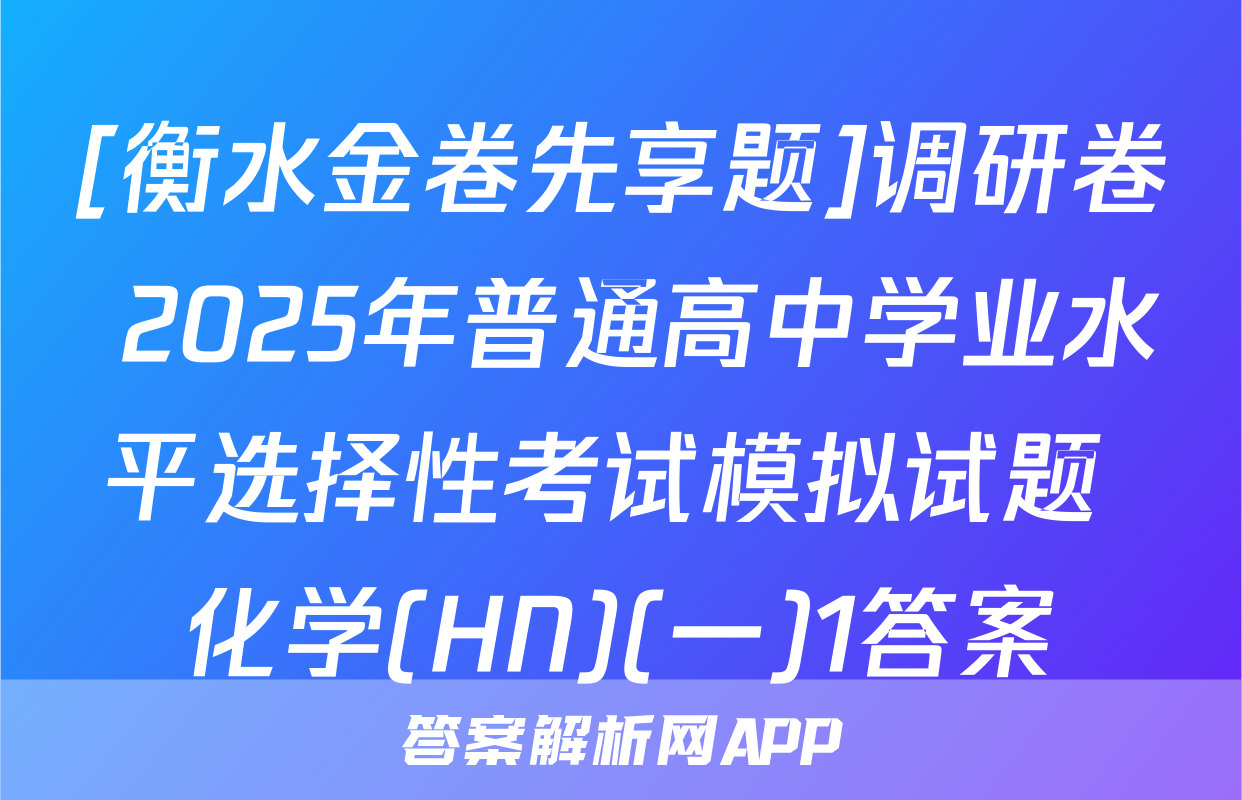 [衡水金卷先享题]调研卷 2025年普通高中学业水平选择性考试模拟试题 化学(HN)(一)1答案