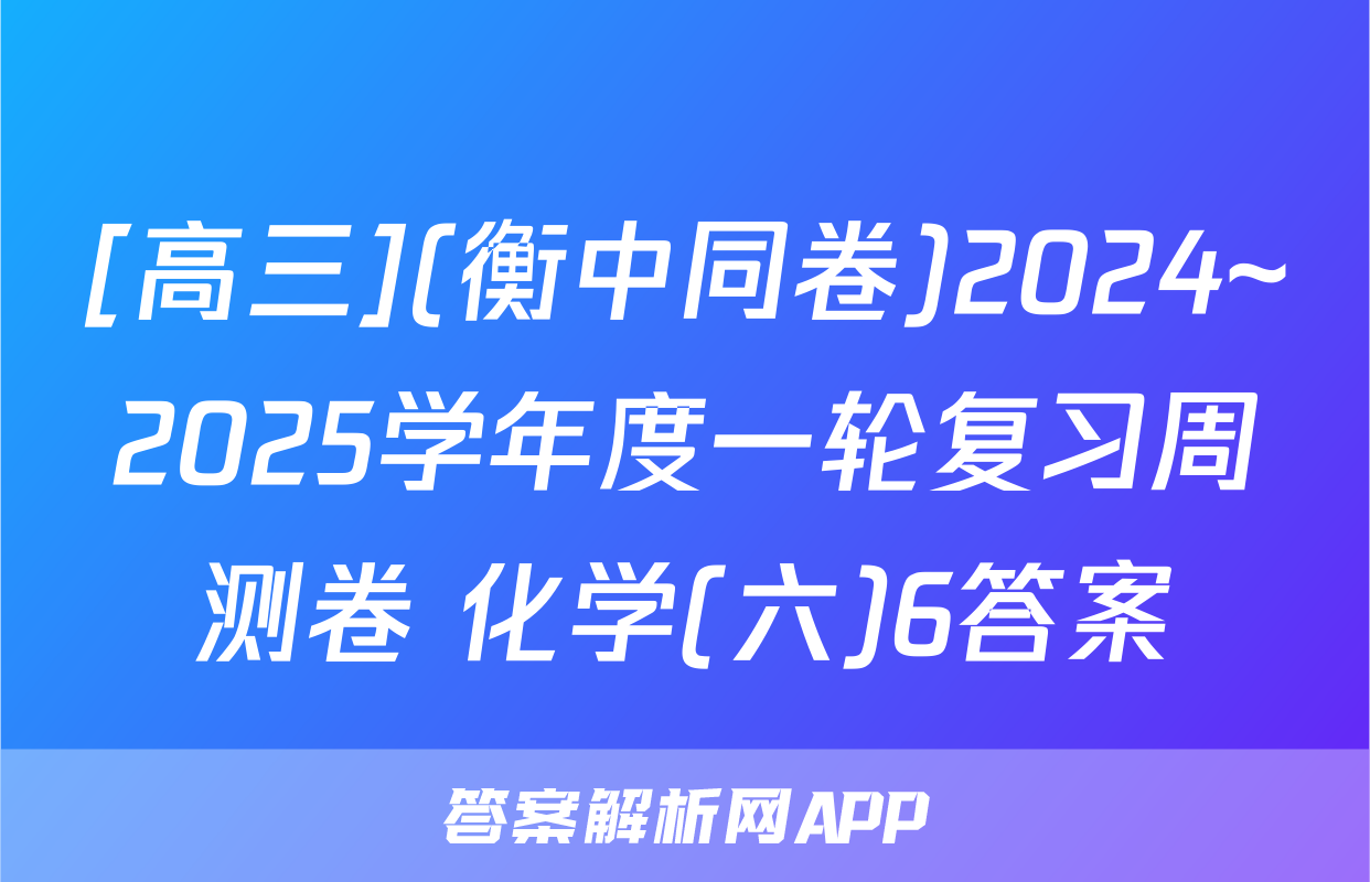 [高三](衡中同卷)2024~2025学年度一轮复习周测卷 化学(六)6答案