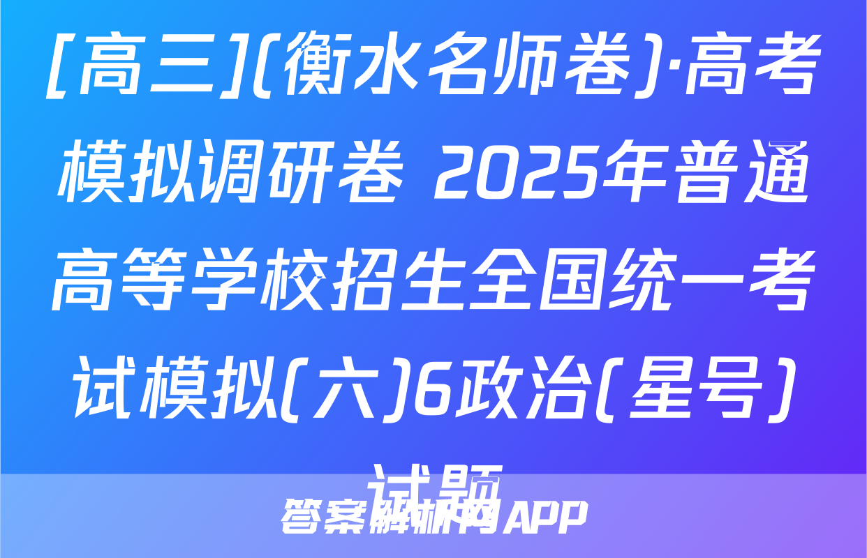 [高三](衡水名师卷)·高考模拟调研卷 2025年普通高等学校招生全国统一考试模拟(六)6政治(星号)试题