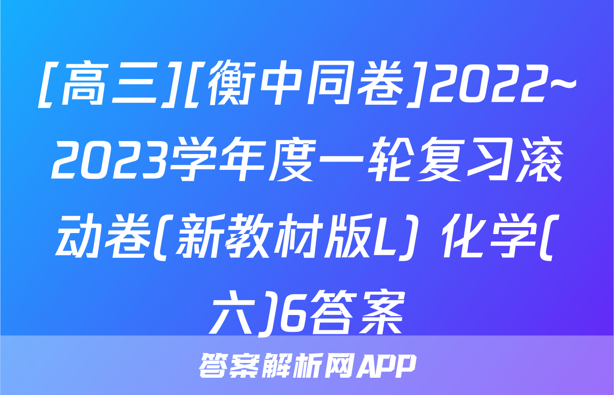 [高三][衡中同卷]2022~2023学年度一轮复习滚动卷(新教材版L) 化学(六)6答案