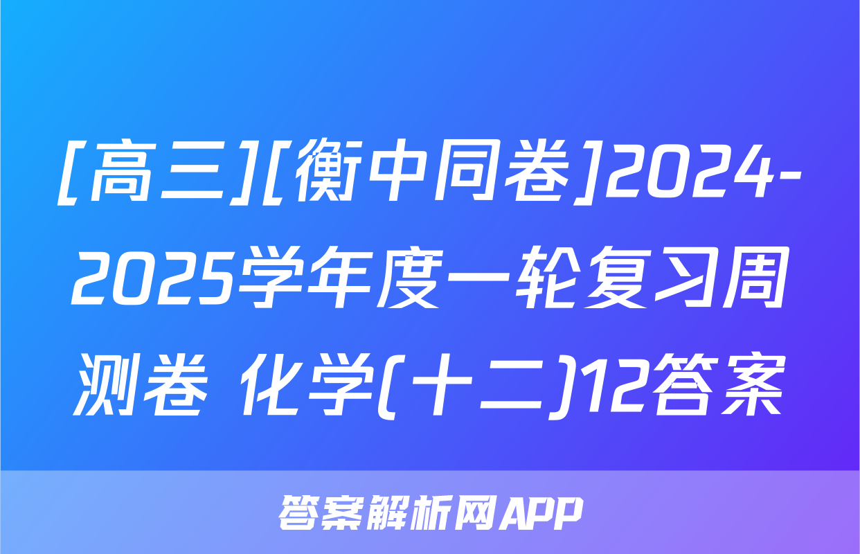[高三][衡中同卷]2024-2025学年度一轮复习周测卷 化学(十二)12答案