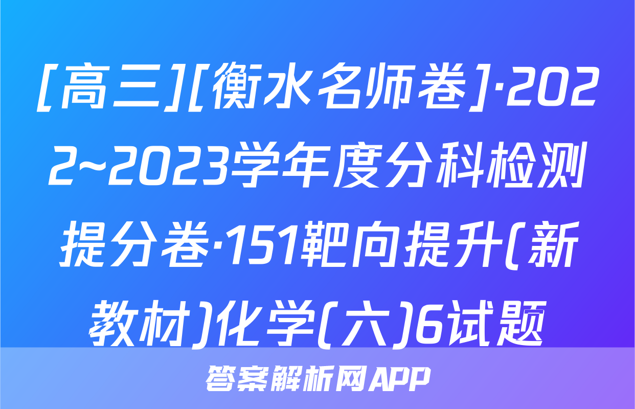 [高三][衡水名师卷]·2022~2023学年度分科检测提分卷·151靶向提升(新教材)化学(六)6试题