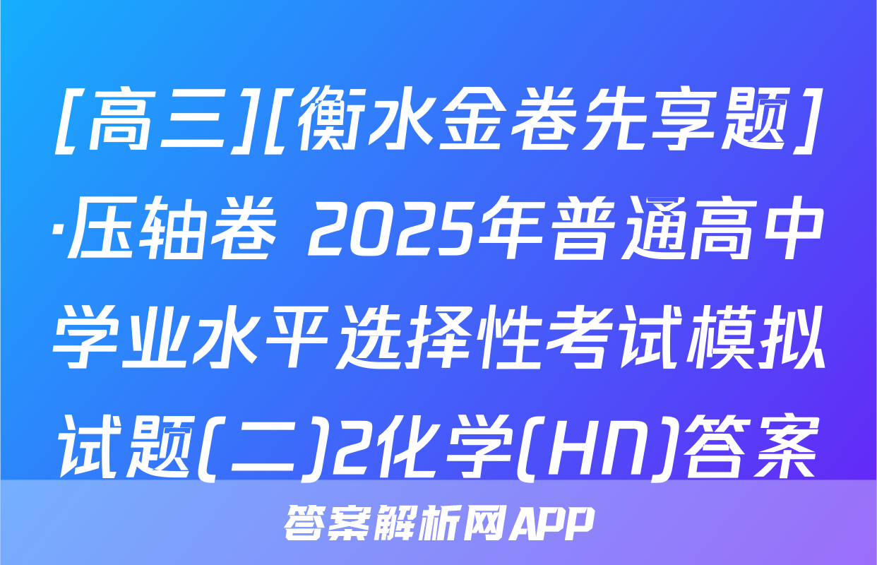 [高三][衡水金卷先享题]·压轴卷 2025年普通高中学业水平选择性考试模拟试题(二)2化学(HN)答案