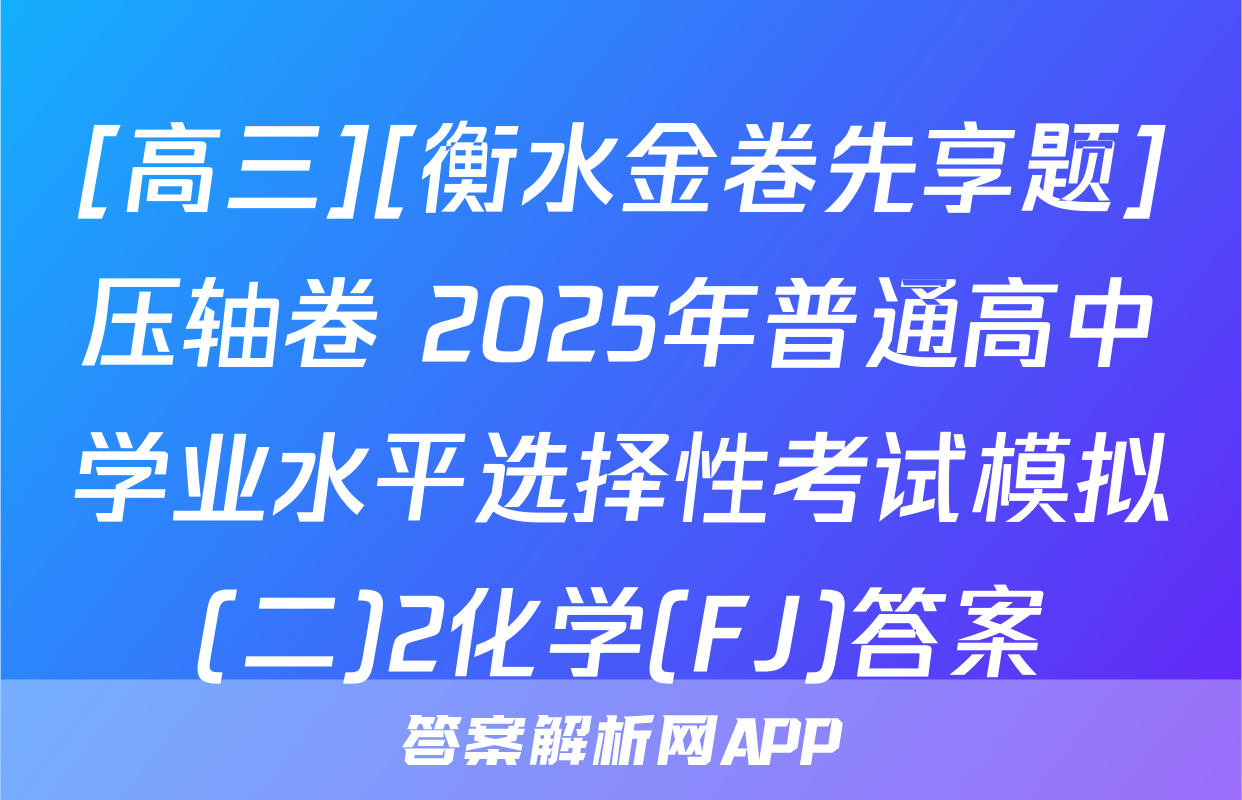 [高三][衡水金卷先享题]压轴卷 2025年普通高中学业水平选择性考试模拟(二)2化学(FJ)答案