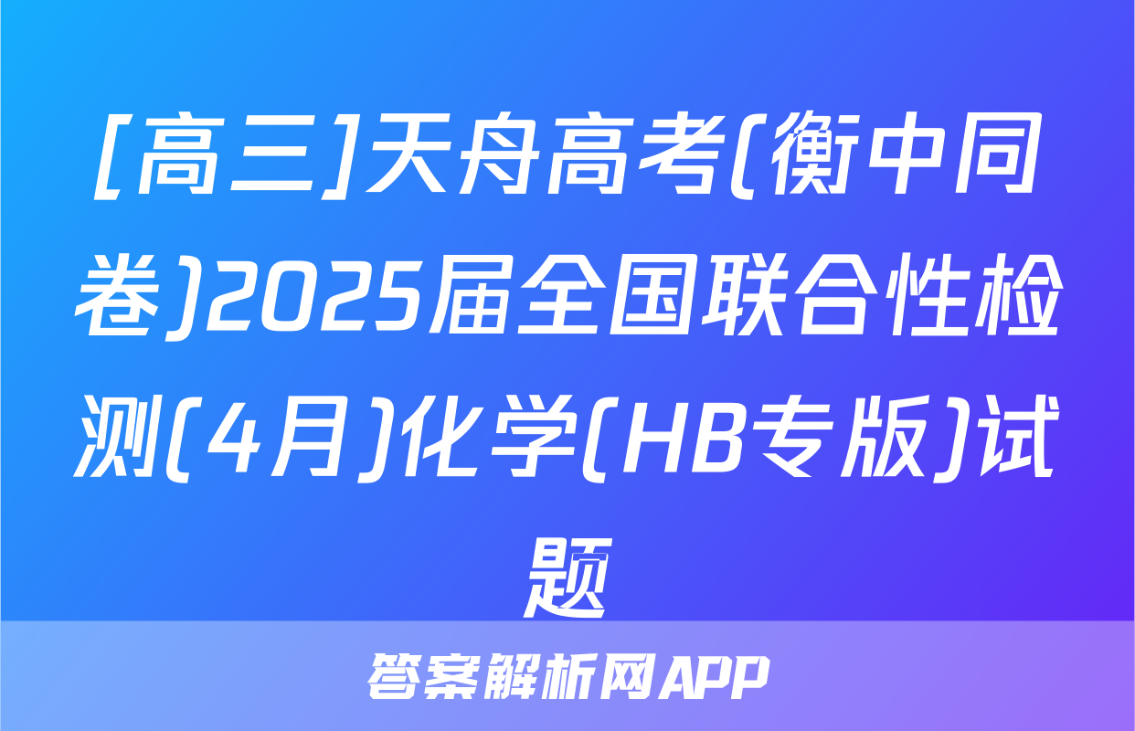 [高三]天舟高考(衡中同卷)2025届全国联合性检测(4月)化学(HB专版)试题