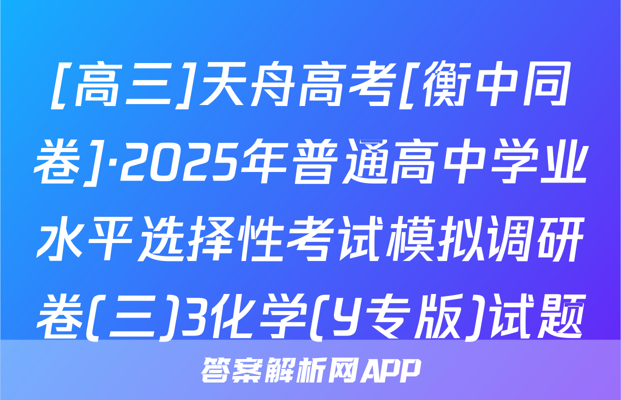[高三]天舟高考[衡中同卷]·2025年普通高中学业水平选择性考试模拟调研卷(三)3化学(Y专版)试题