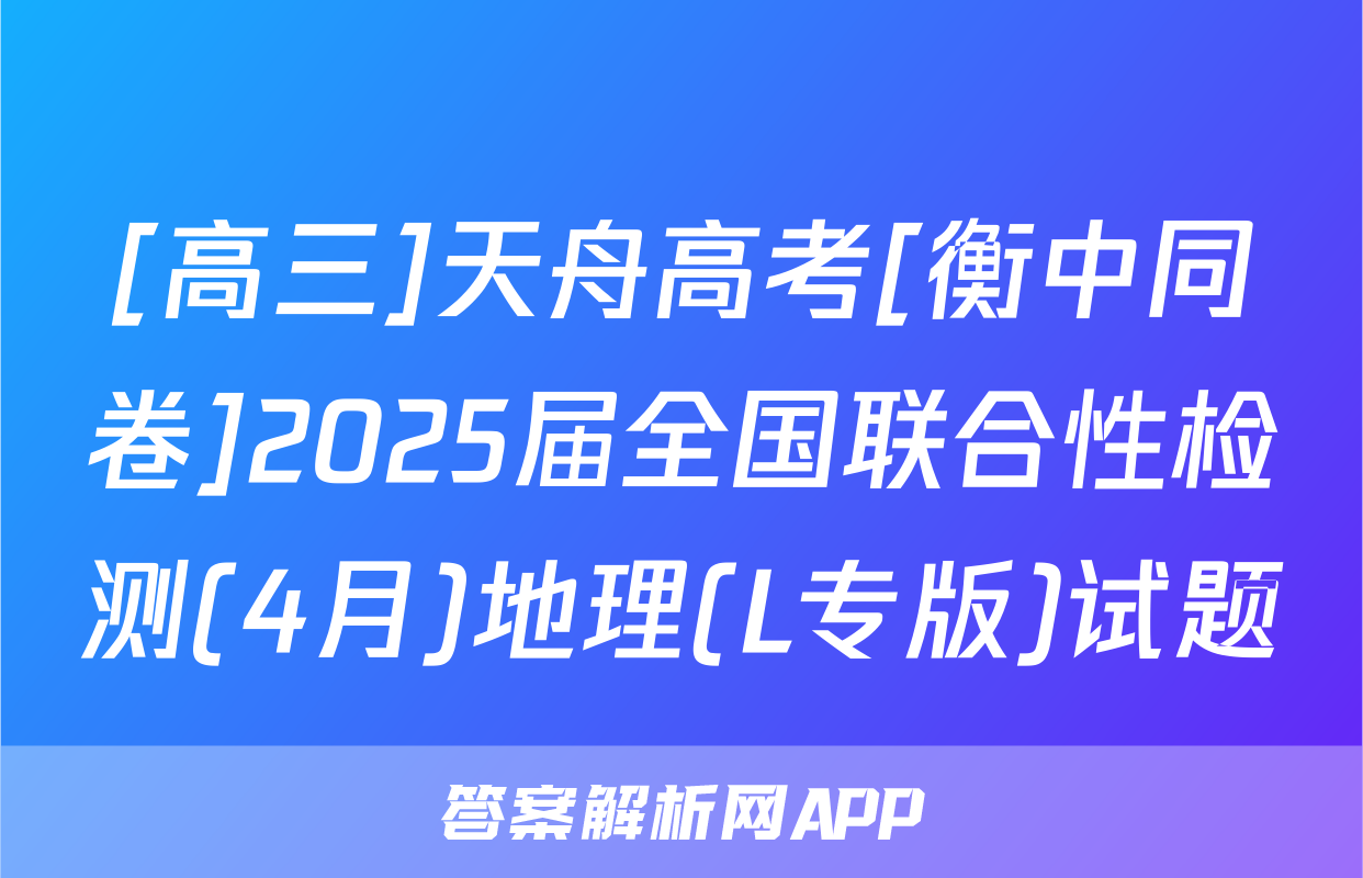 [高三]天舟高考[衡中同卷]2025届全国联合性检测(4月)地理(L专版)试题