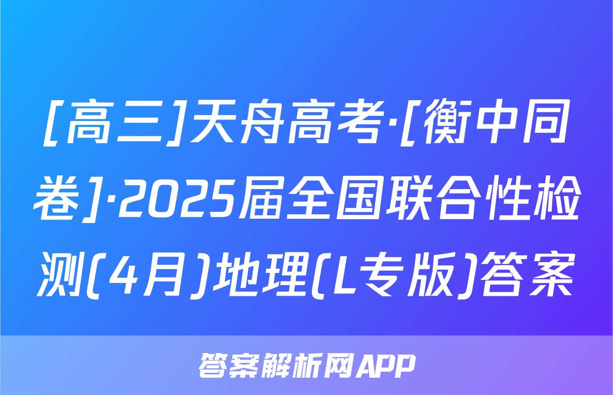 [高三]天舟高考·[衡中同卷]·2025届全国联合性检测(4月)地理(L专版)答案