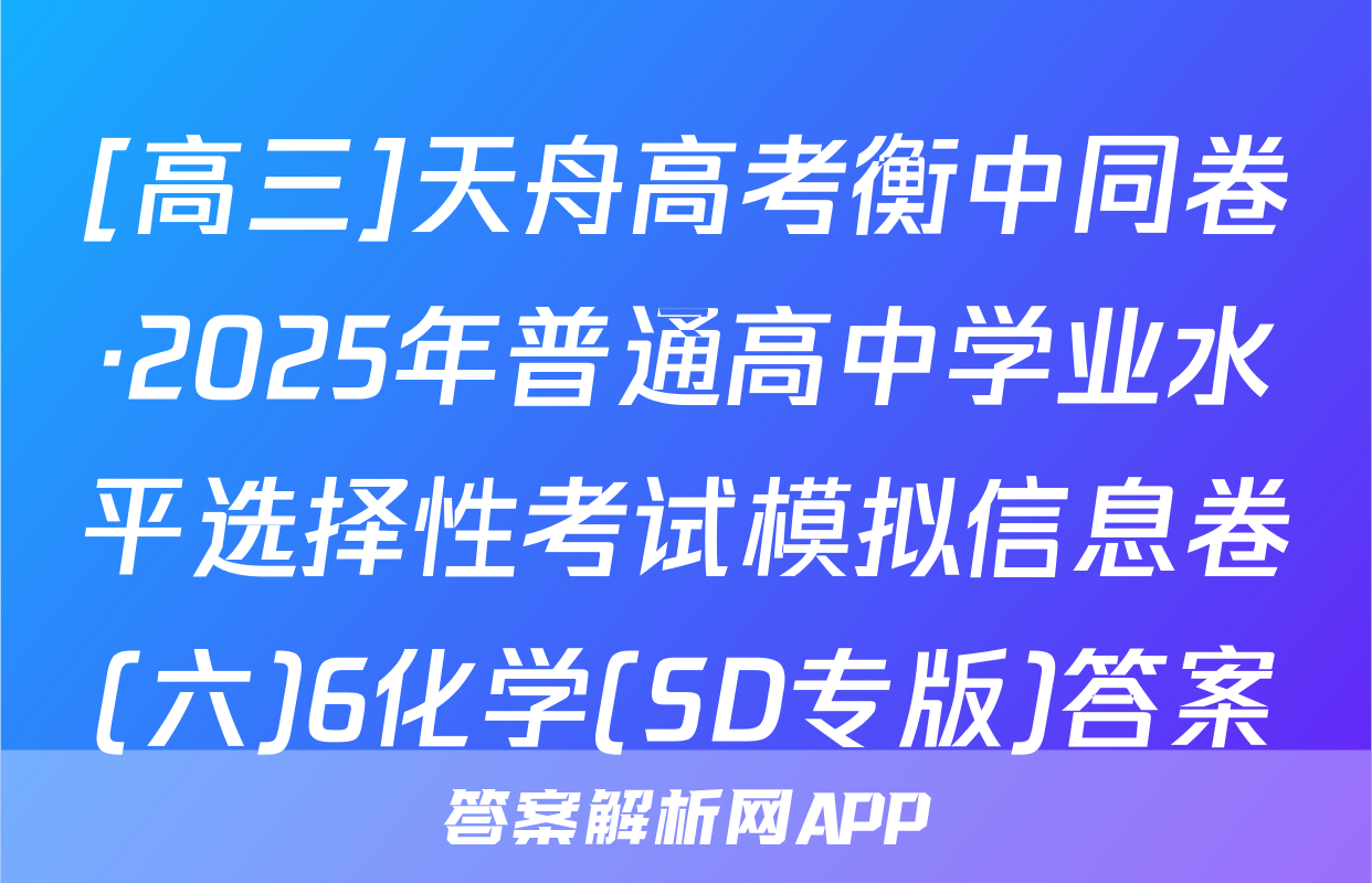 [高三]天舟高考衡中同卷·2025年普通高中学业水平选择性考试模拟信息卷(六)6化学(SD专版)答案