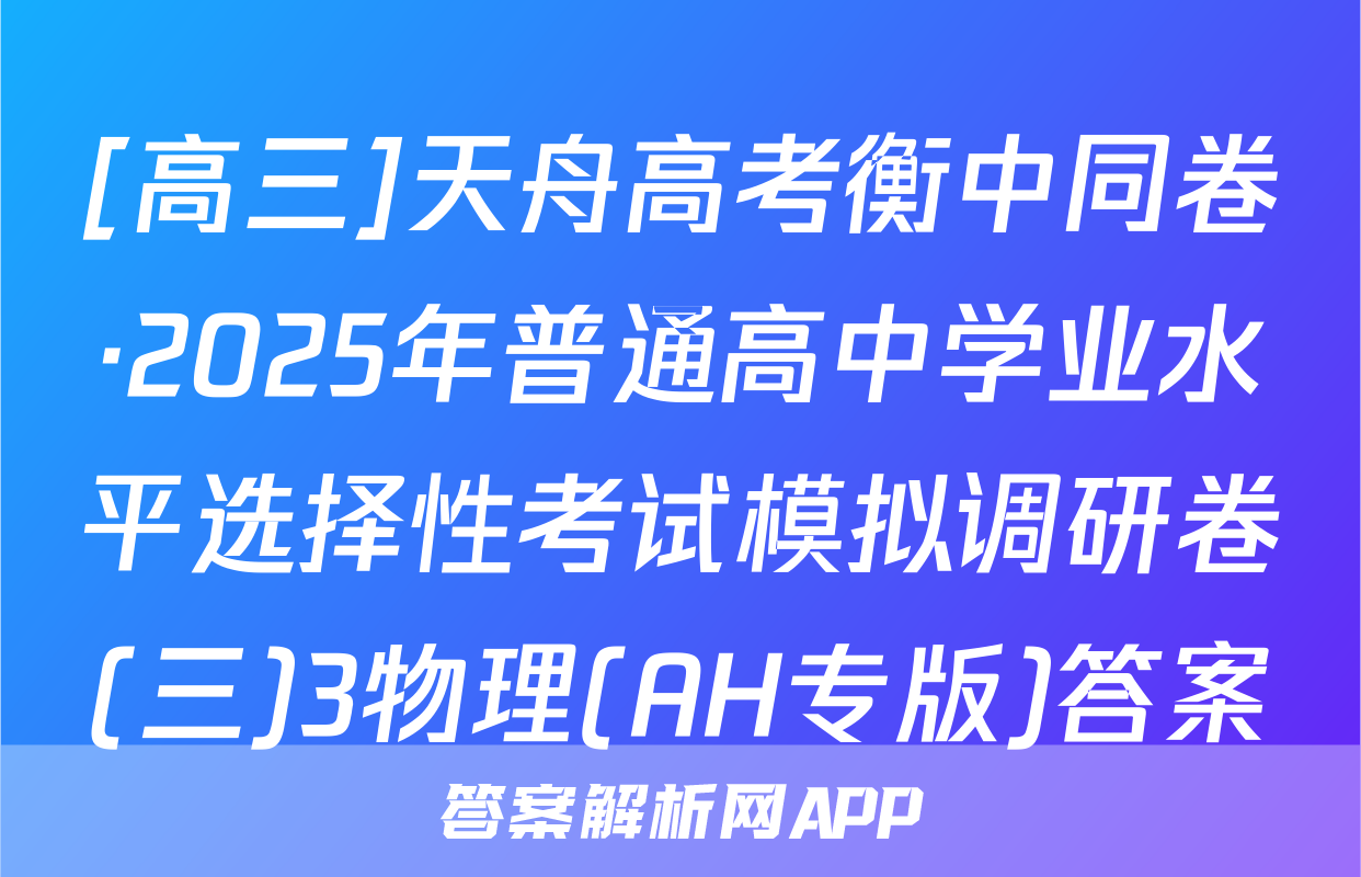 [高三]天舟高考衡中同卷·2025年普通高中学业水平选择性考试模拟调研卷(三)3物理(AH专版)答案