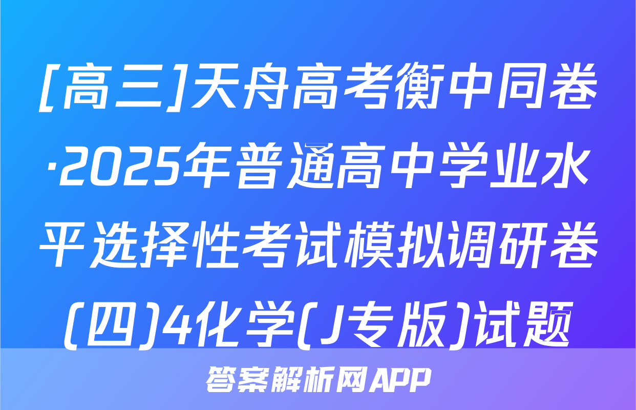 [高三]天舟高考衡中同卷·2025年普通高中学业水平选择性考试模拟调研卷(四)4化学(J专版)试题