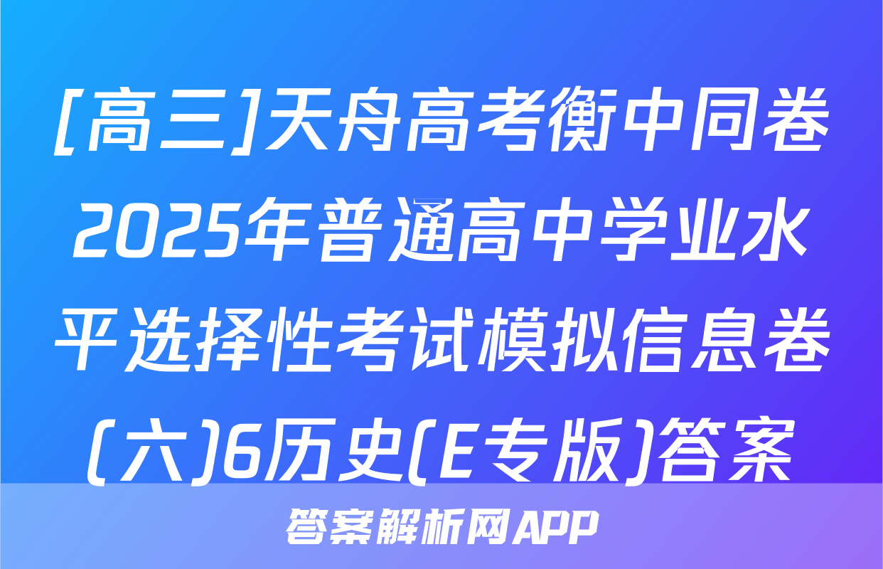 [高三]天舟高考衡中同卷2025年普通高中学业水平选择性考试模拟信息卷(六)6历史(E专版)答案