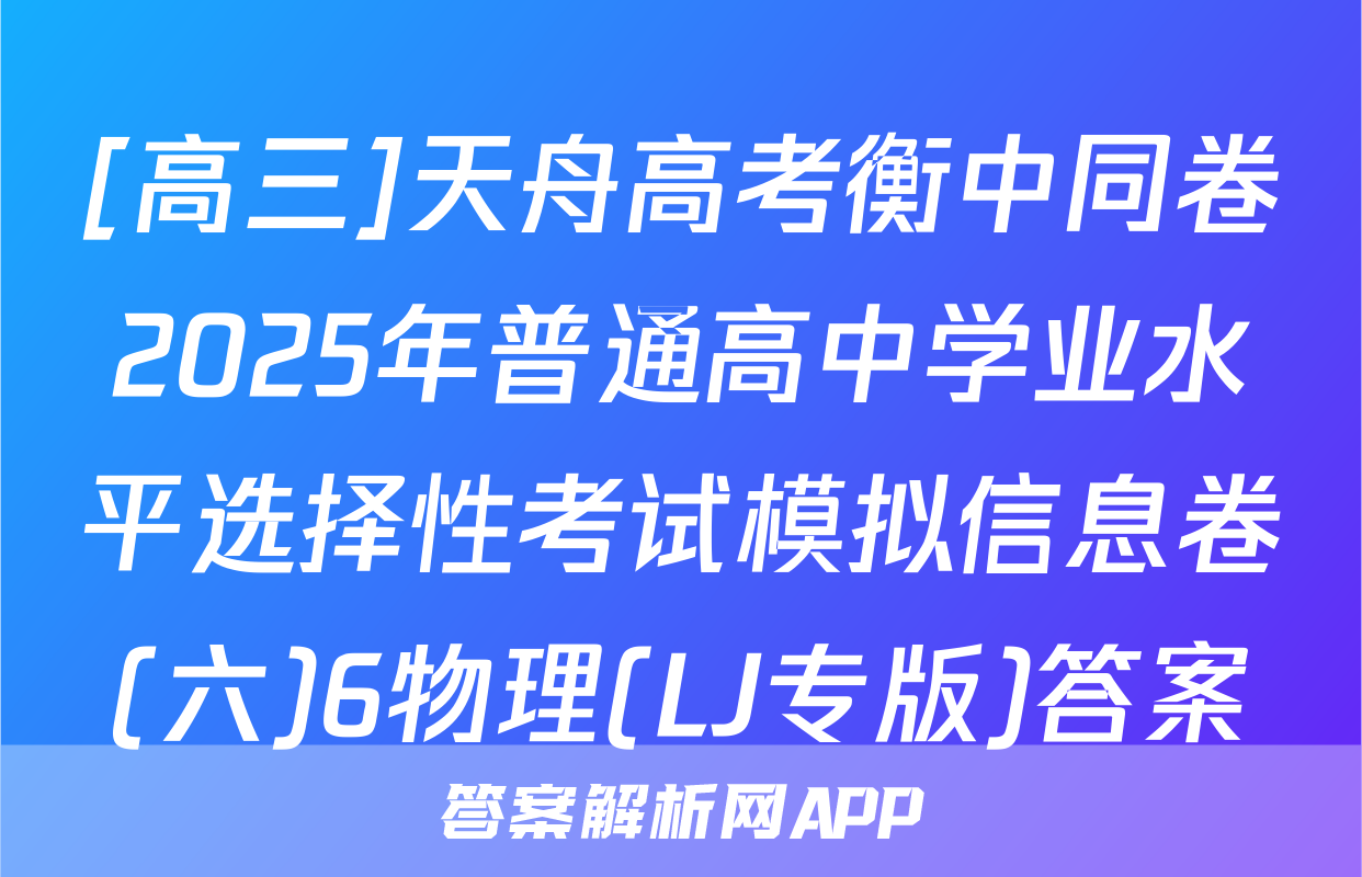[高三]天舟高考衡中同卷2025年普通高中学业水平选择性考试模拟信息卷(六)6物理(LJ专版)答案