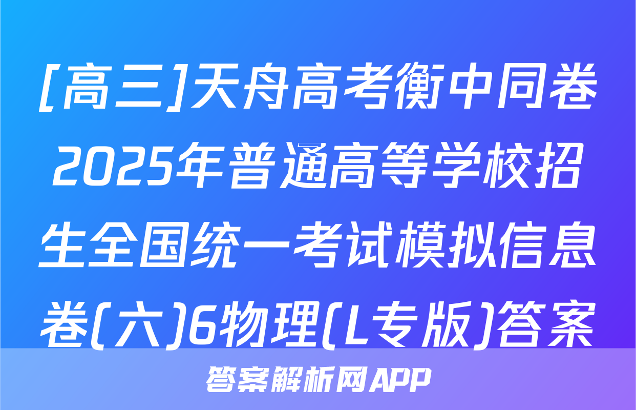 [高三]天舟高考衡中同卷2025年普通高等学校招生全国统一考试模拟信息卷(六)6物理(L专版)答案