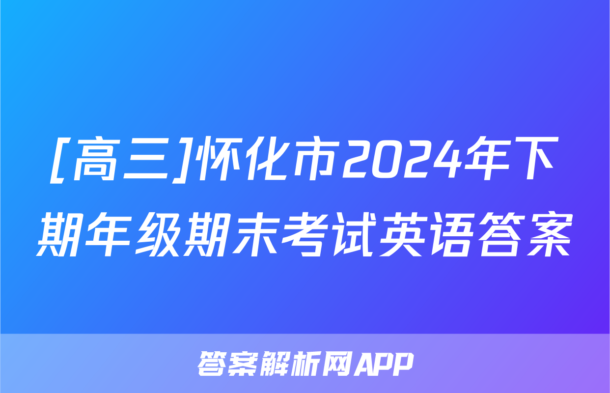 [高三]怀化市2024年下期年级期末考试英语答案