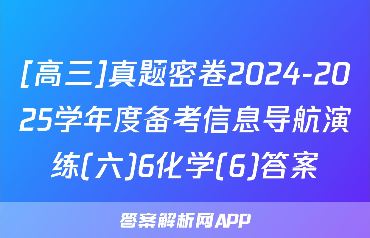[高三]真题密卷2024-2025学年度备考信息导航演练(六)6化学(6)答案