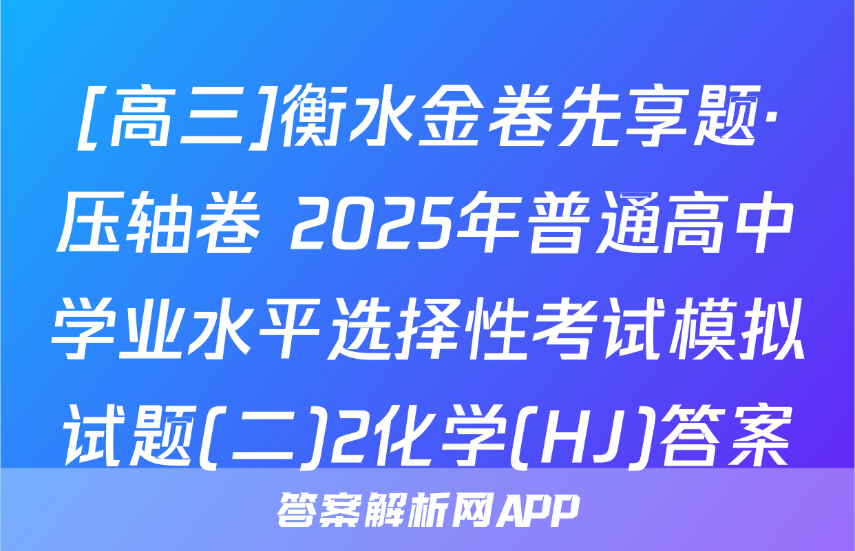 [高三]衡水金卷先享题·压轴卷 2025年普通高中学业水平选择性考试模拟试题(二)2化学(HJ)答案